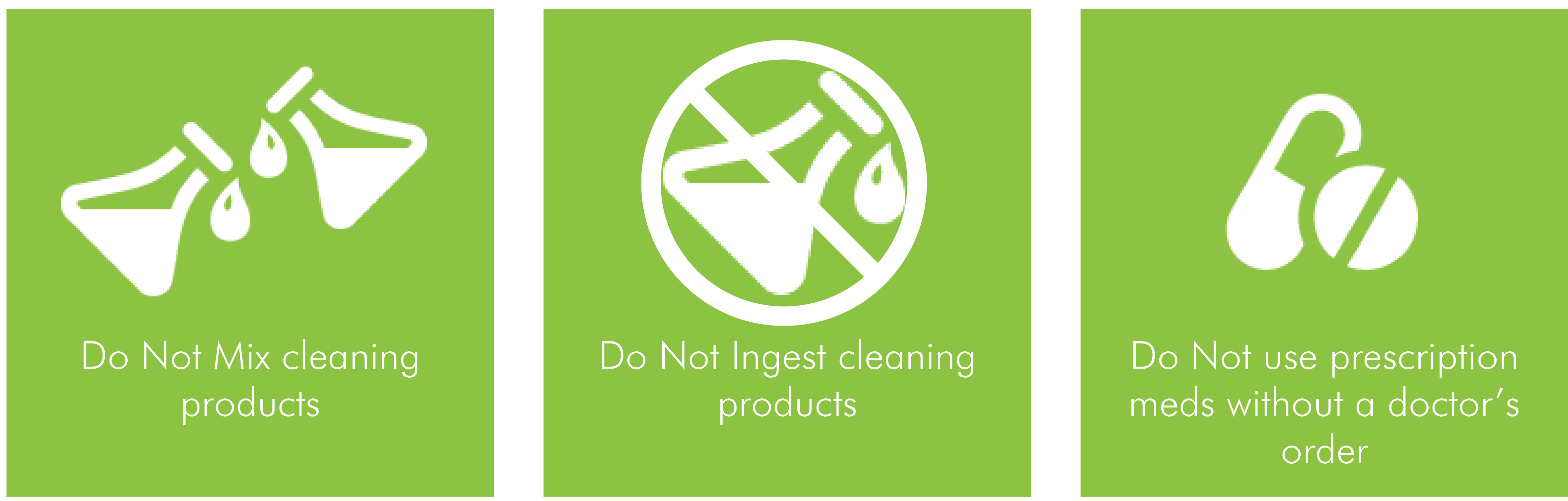 Do not mix cleaning products, do not ingest cleaning products, do not use prescription meds without a doctor's order.
